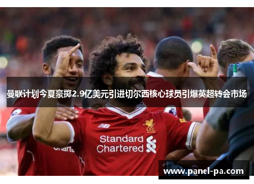 曼联计划今夏豪掷2.9亿美元引进切尔西核心球员引爆英超转会市场