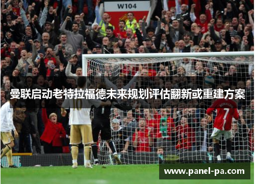 曼联启动老特拉福德未来规划评估翻新或重建方案